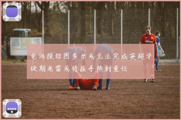 电讯报称图多尔或无法完成英超学徒期老雷或将接手热刺重任