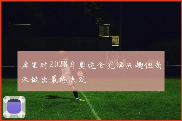 库里对2028年奥运会充满兴趣但尚未做出最终决定