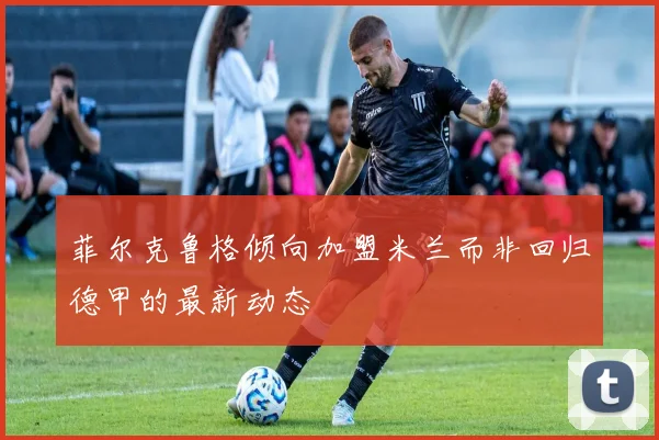菲尔克鲁格倾向加盟米兰而非回归德甲的最新动态