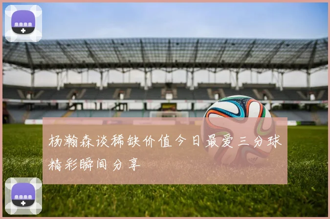 杨瀚森谈稀缺价值今日最爱三分球精彩瞬间分享