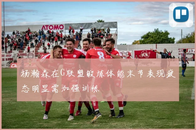 杨瀚森在G联盟锻炼体能末节表现疲态明显需加强训练