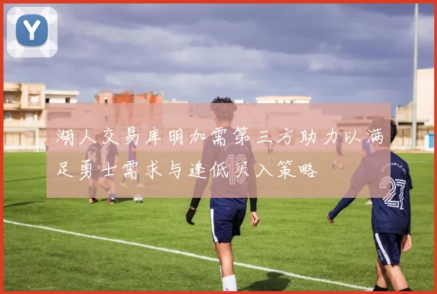 湖人交易库明加需第三方助力以满足勇士需求与逢低买入策略
