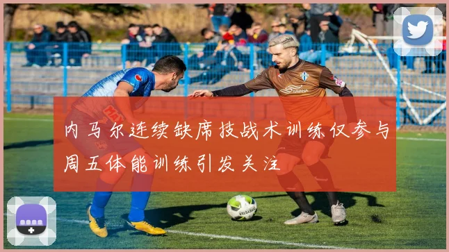 内马尔连续缺席技战术训练仅参与周五体能训练引发关注