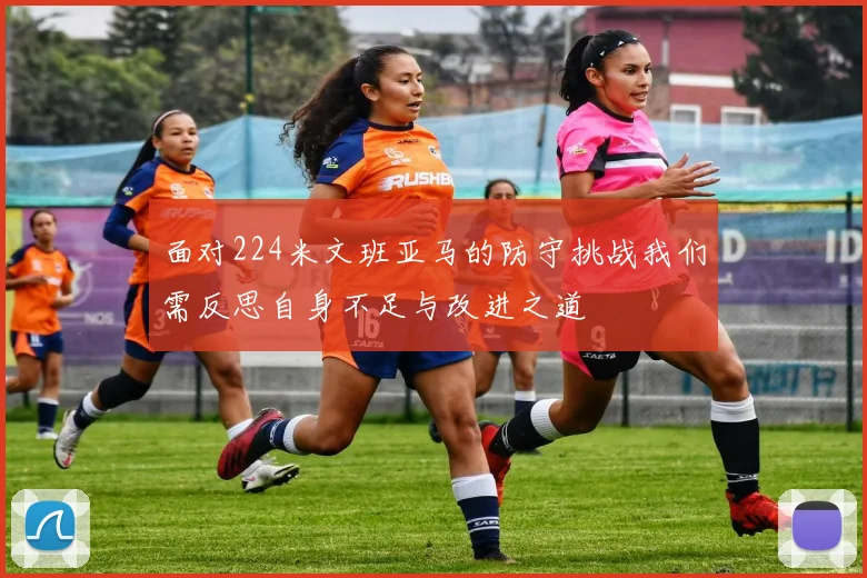 面对224米文班亚马的防守挑战我们需反思自身不足与改进之道