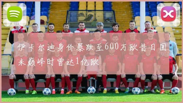 伊卡尔迪身价暴跌至600万欧昔日国米巅峰时曾达1亿欧