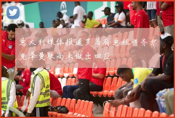 意大利媒体报道罗马有意租借齐尔克泽曼联尚未做出回应