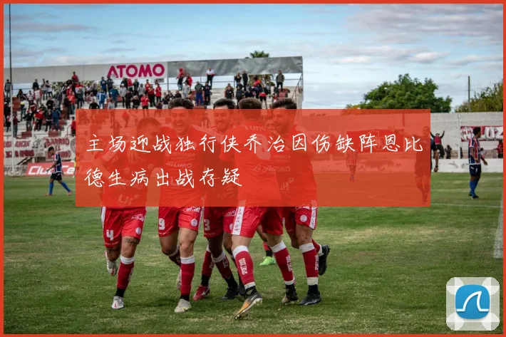 主场迎战独行侠乔治因伤缺阵恩比德生病出战存疑