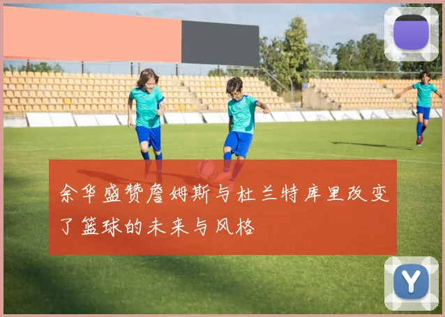 余华盛赞詹姆斯与杜兰特库里改变了篮球的未来与风格