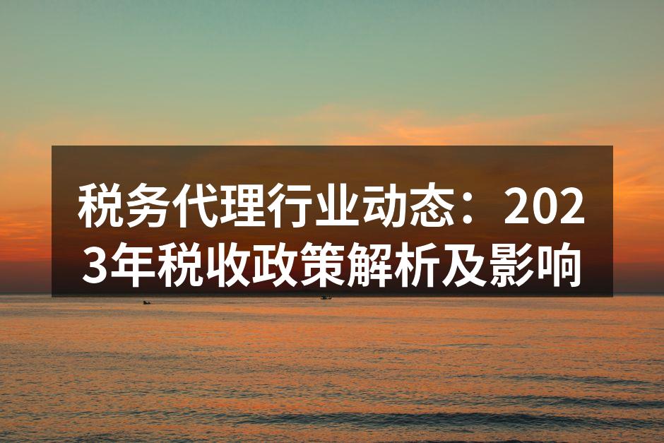税务代理行业动态：2023年税收政策解析及影响