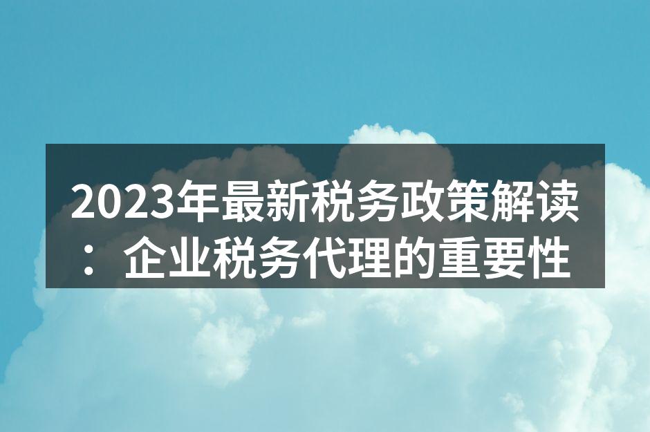 2023年最新税务政策解读：企业税务代理的重要性